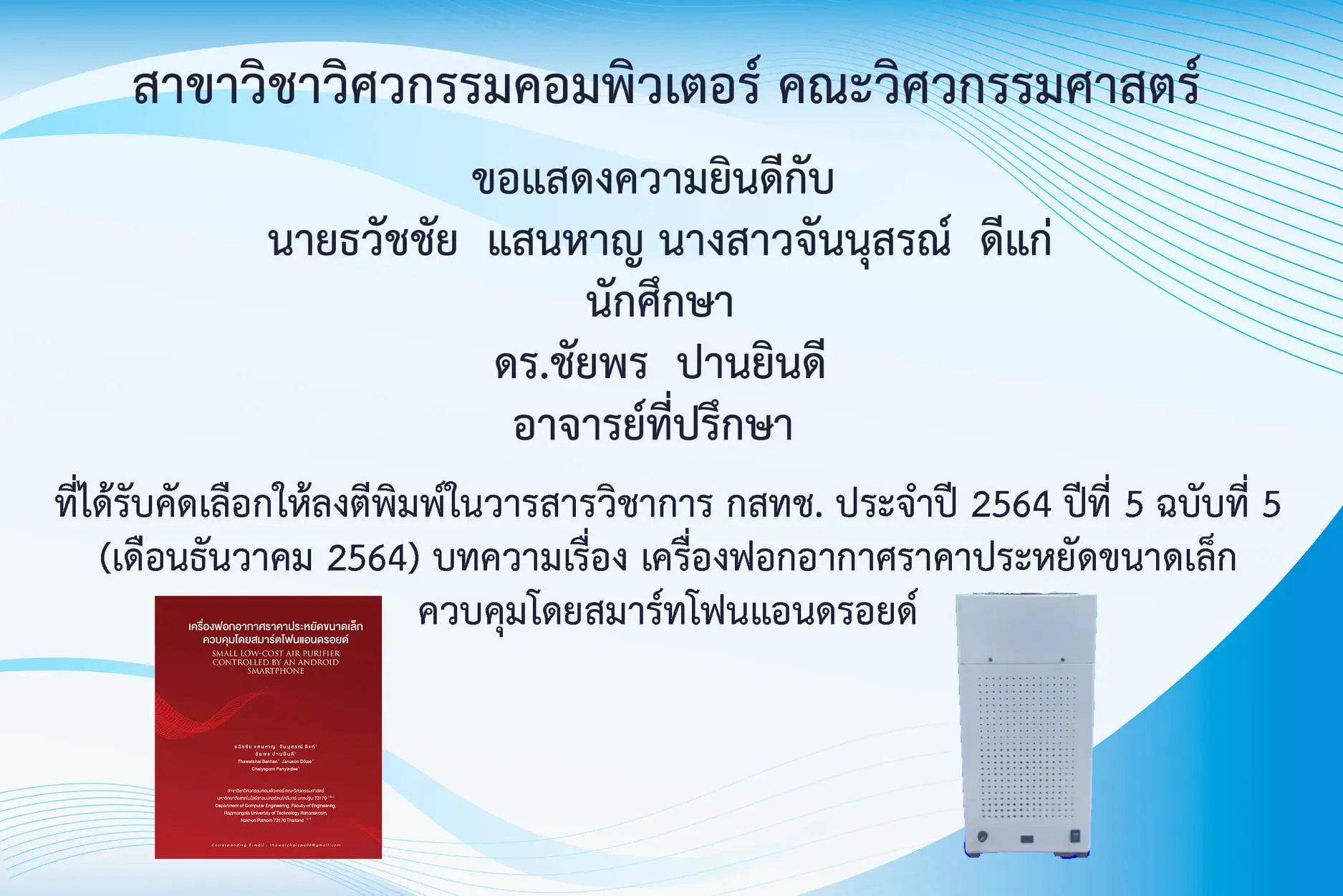คณะวิศวกรรมศาสตร์ ขอแสดงความยินดีกับ นายธวัชชัย แสนหาญ นางสาวจันนุสรณ์ ดีแก่ นักศึกษาสาขาวิชาวิศวกรรมคอมพิวเตอร์ และ ดร.ชัยพร ปานยินดี ที่ได้รับคัดเลือกให้ตีพิมพ์ในวารสารวิชาการ กสทช. ประจำปี 2564 บทความเรื่อง เครื่องฟอกอากาศราคาประหยัดขนาดเล็กควบคุมโดยสมาร์ทโฟนแอนดรอยด์