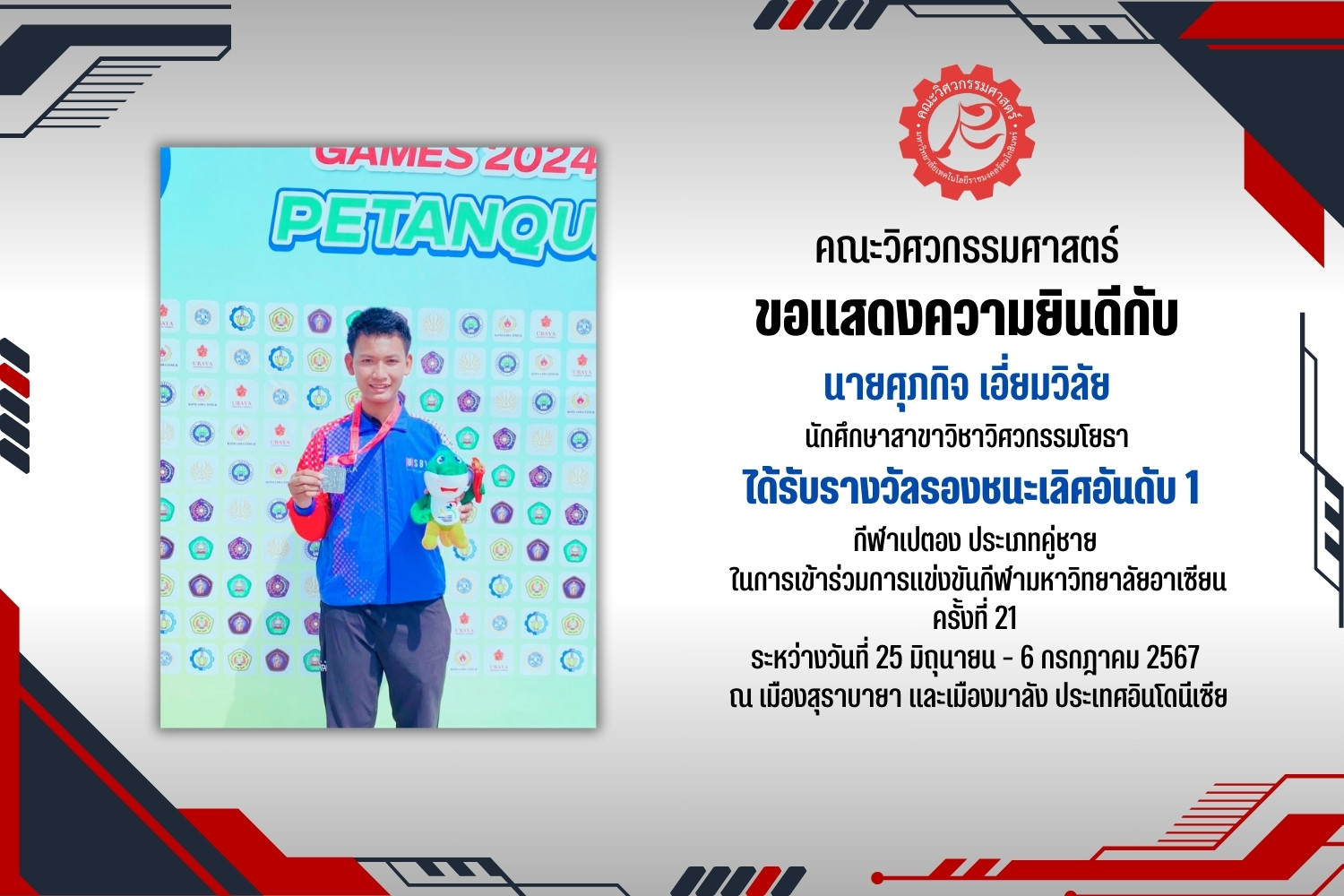 คณะวิศวกรรมศาสตร์ ขอแสดงความยินดีกับ นายศุภกิจ เอี่ยมวิลัย นักศึกษาสาขาวิชาวิศวกรรมโยธา ที่ได้รับรางวัลรองชนะเลิศอันดับ 1 กีฬาเปตอง การแข่งขันกีฬามหาวิทยาลัยอาเซียน ครั้งที่ 21